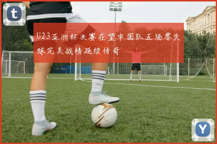 U23亚洲杯决赛在望中国队五场零失球完美战绩延续传奇