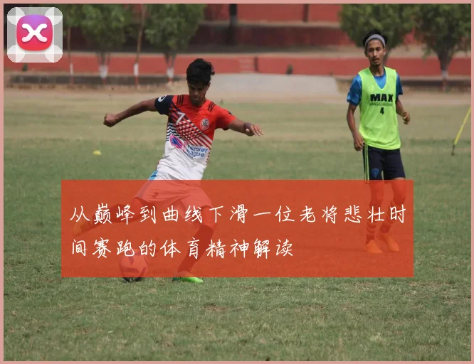 从巅峰到曲线下滑一位老将悲壮时间赛跑的体育精神解读