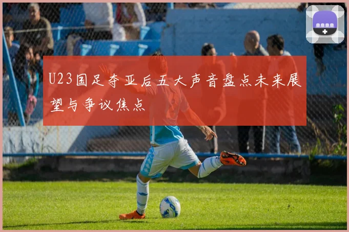U23国足夺亚后五大声音盘点未来展望与争议焦点