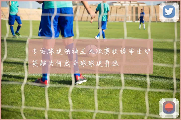 专访球迷领袖五大联赛收视率出炉英超为何成全球球迷首选