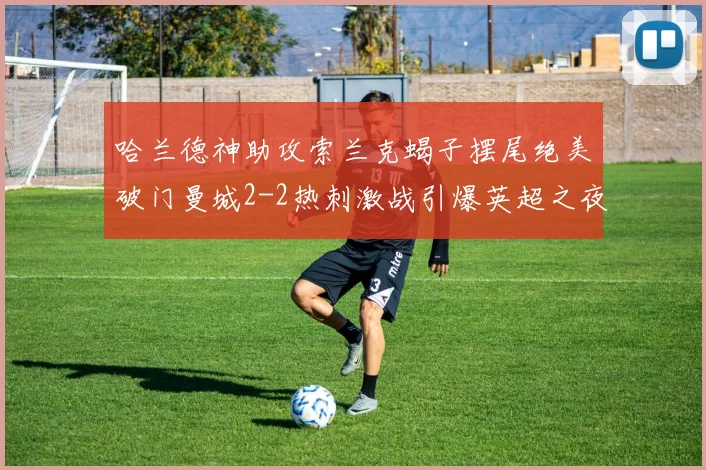 哈兰德神助攻索兰克蝎子摆尾绝美破门曼城2-2热刺激战引爆英超之夜